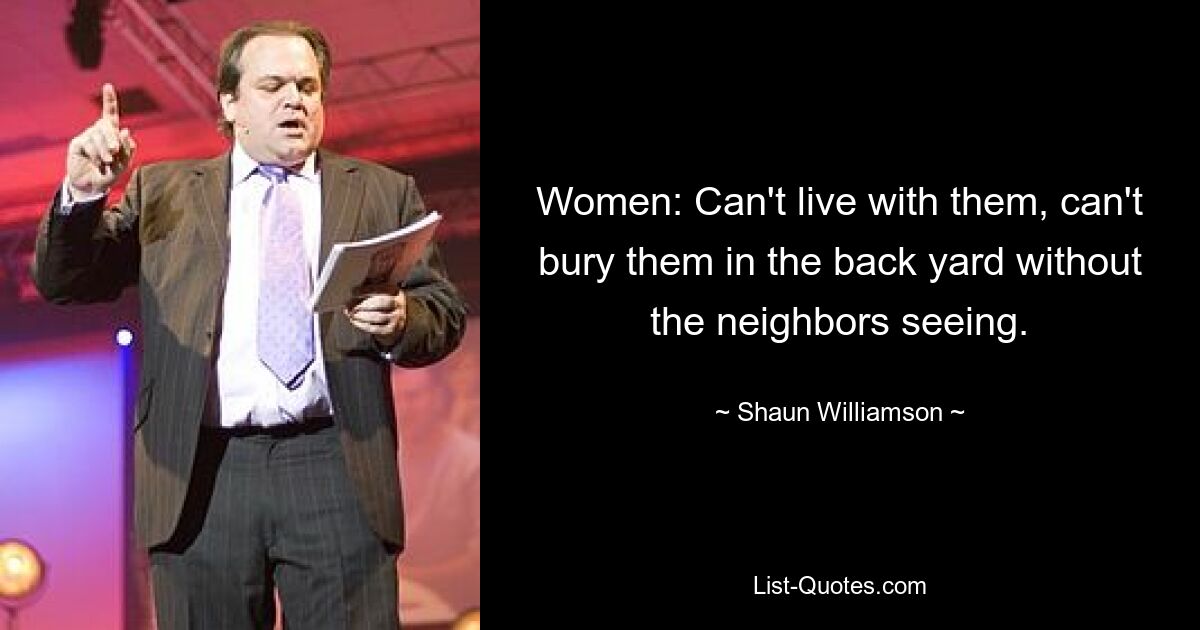 Women: Can't live with them, can't bury them in the back yard without the neighbors seeing. — © Shaun Williamson