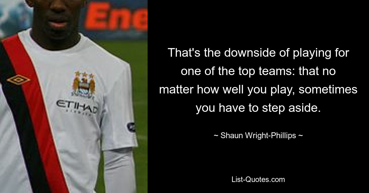 That's the downside of playing for one of the top teams: that no matter how well you play, sometimes you have to step aside. — © Shaun Wright-Phillips