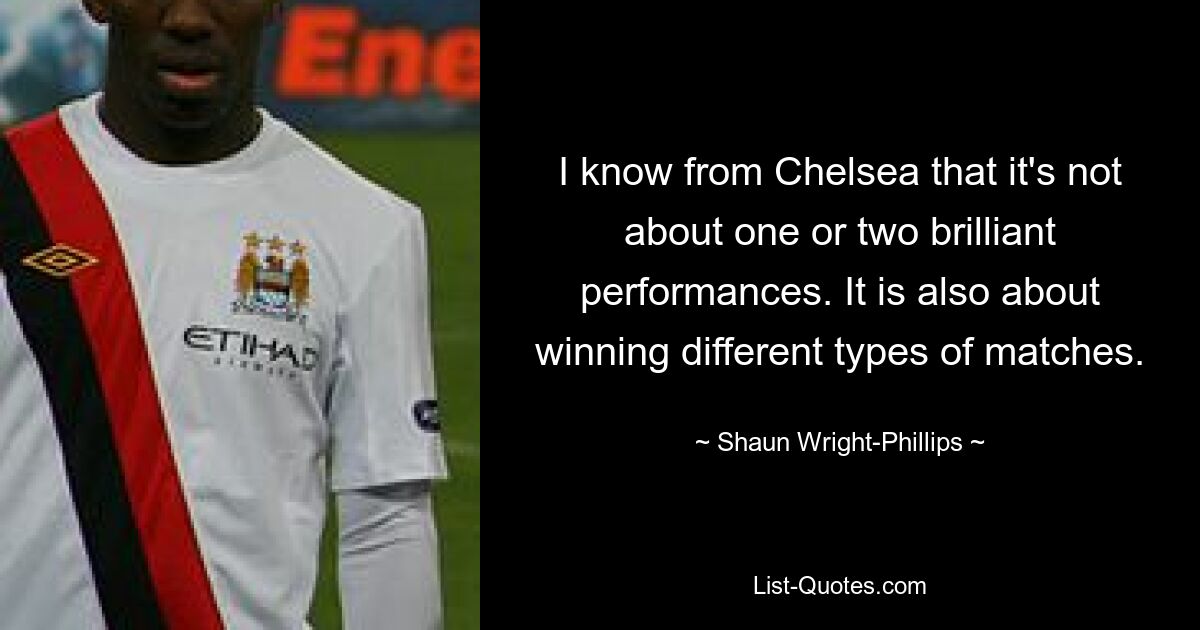 I know from Chelsea that it's not about one or two brilliant performances. It is also about winning different types of matches. — © Shaun Wright-Phillips