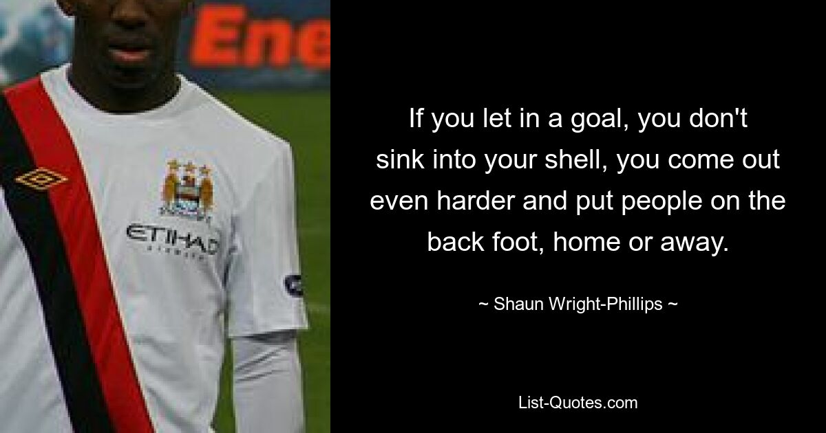 If you let in a goal, you don't sink into your shell, you come out even harder and put people on the back foot, home or away. — © Shaun Wright-Phillips