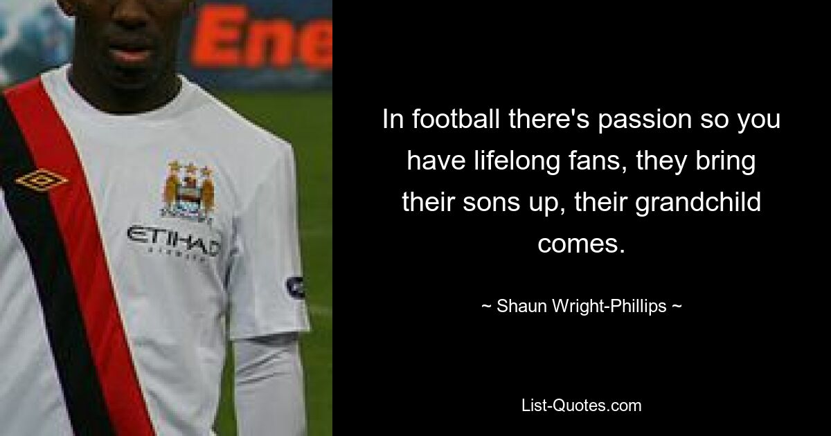 In football there's passion so you have lifelong fans, they bring their sons up, their grandchild comes. — © Shaun Wright-Phillips