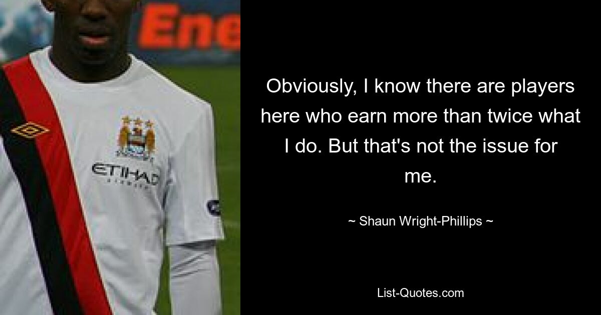 Obviously, I know there are players here who earn more than twice what I do. But that's not the issue for me. — © Shaun Wright-Phillips