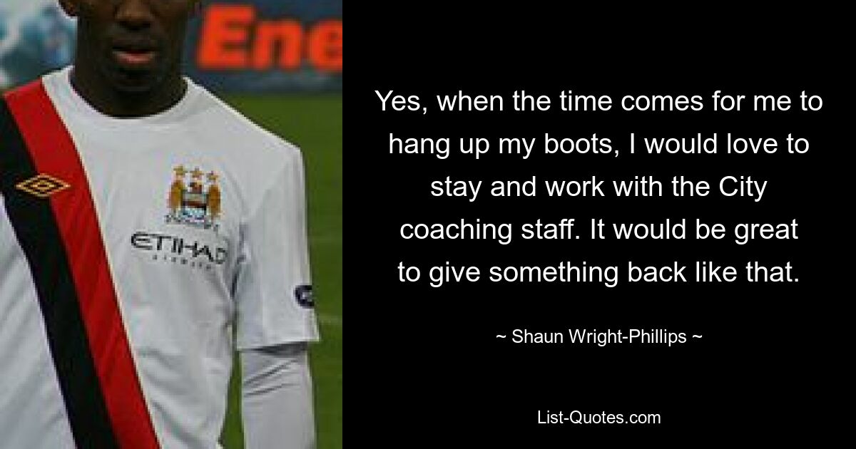 Yes, when the time comes for me to hang up my boots, I would love to stay and work with the City coaching staff. It would be great to give something back like that. — © Shaun Wright-Phillips