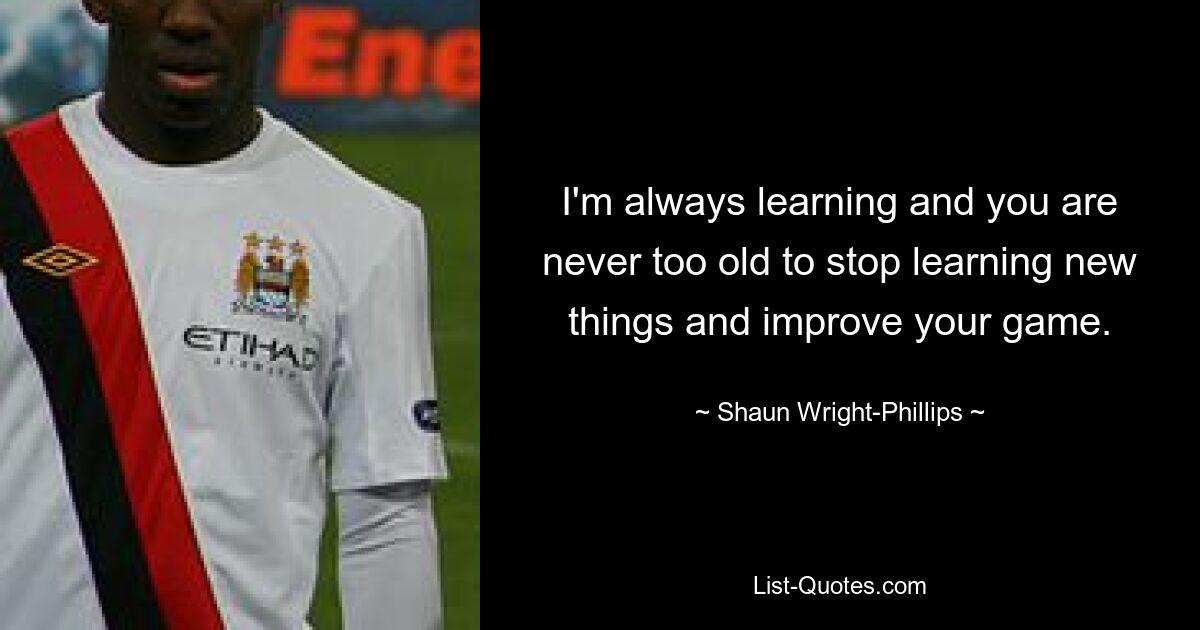 I'm always learning and you are never too old to stop learning new things and improve your game. — © Shaun Wright-Phillips