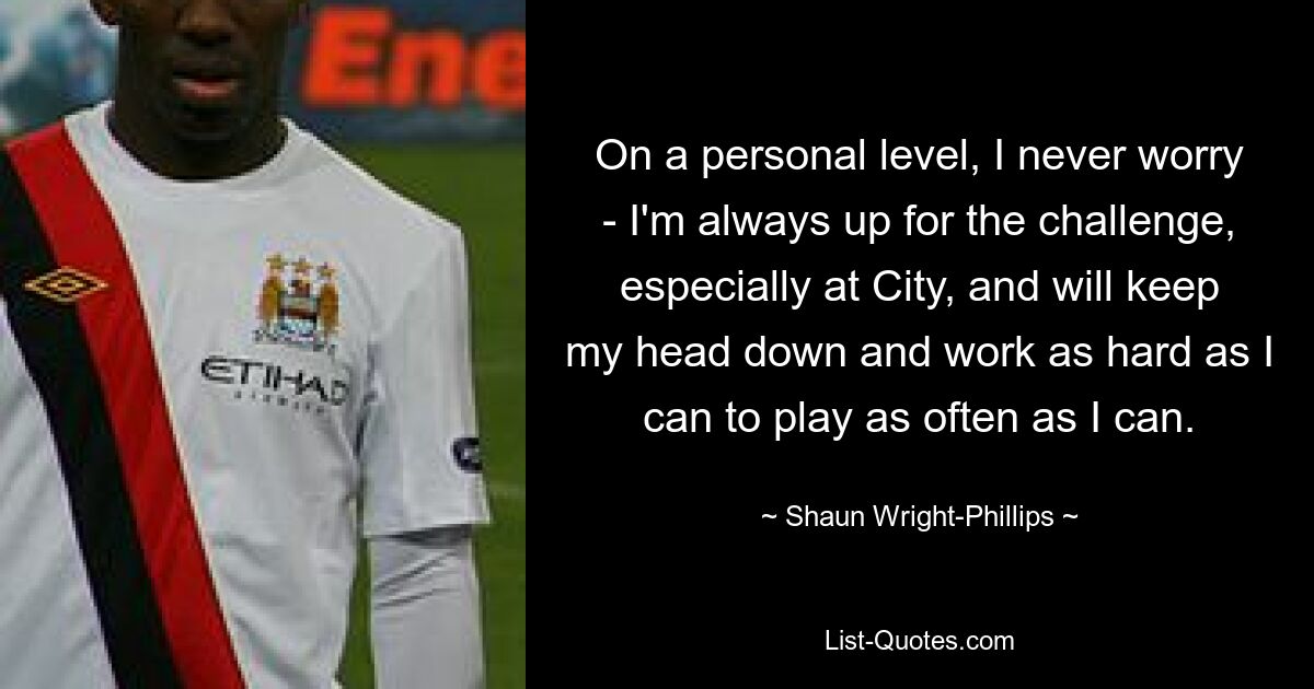 On a personal level, I never worry - I'm always up for the challenge, especially at City, and will keep my head down and work as hard as I can to play as often as I can. — © Shaun Wright-Phillips