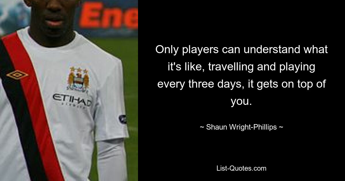 Only players can understand what it's like, travelling and playing every three days, it gets on top of you. — © Shaun Wright-Phillips