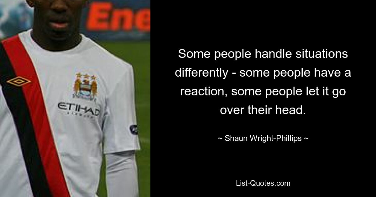 Some people handle situations differently - some people have a reaction, some people let it go over their head. — © Shaun Wright-Phillips