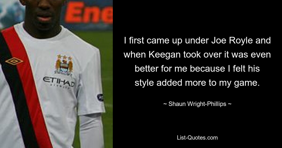 I first came up under Joe Royle and when Keegan took over it was even better for me because I felt his style added more to my game. — © Shaun Wright-Phillips