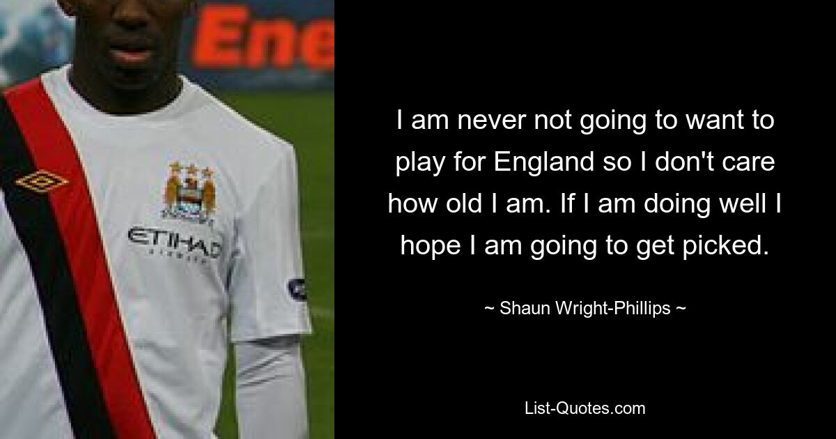 I am never not going to want to play for England so I don't care how old I am. If I am doing well I hope I am going to get picked. — © Shaun Wright-Phillips