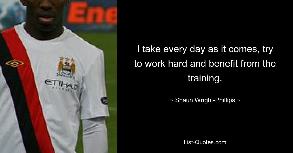 I take every day as it comes, try to work hard and benefit from the training. — © Shaun Wright-Phillips