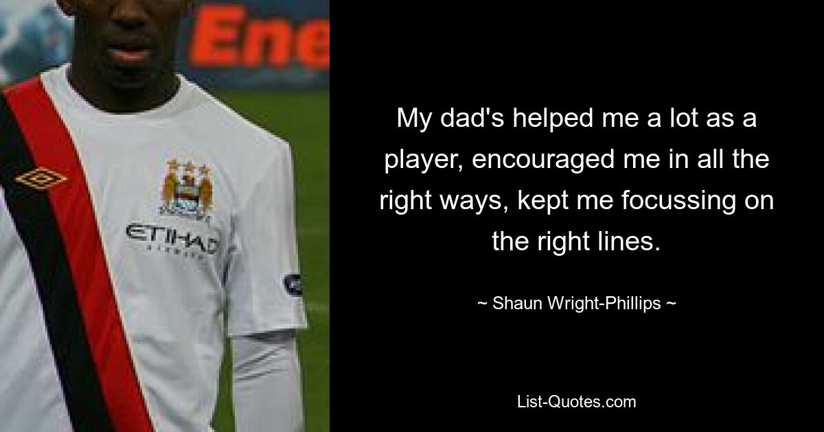 My dad's helped me a lot as a player, encouraged me in all the right ways, kept me focussing on the right lines. — © Shaun Wright-Phillips