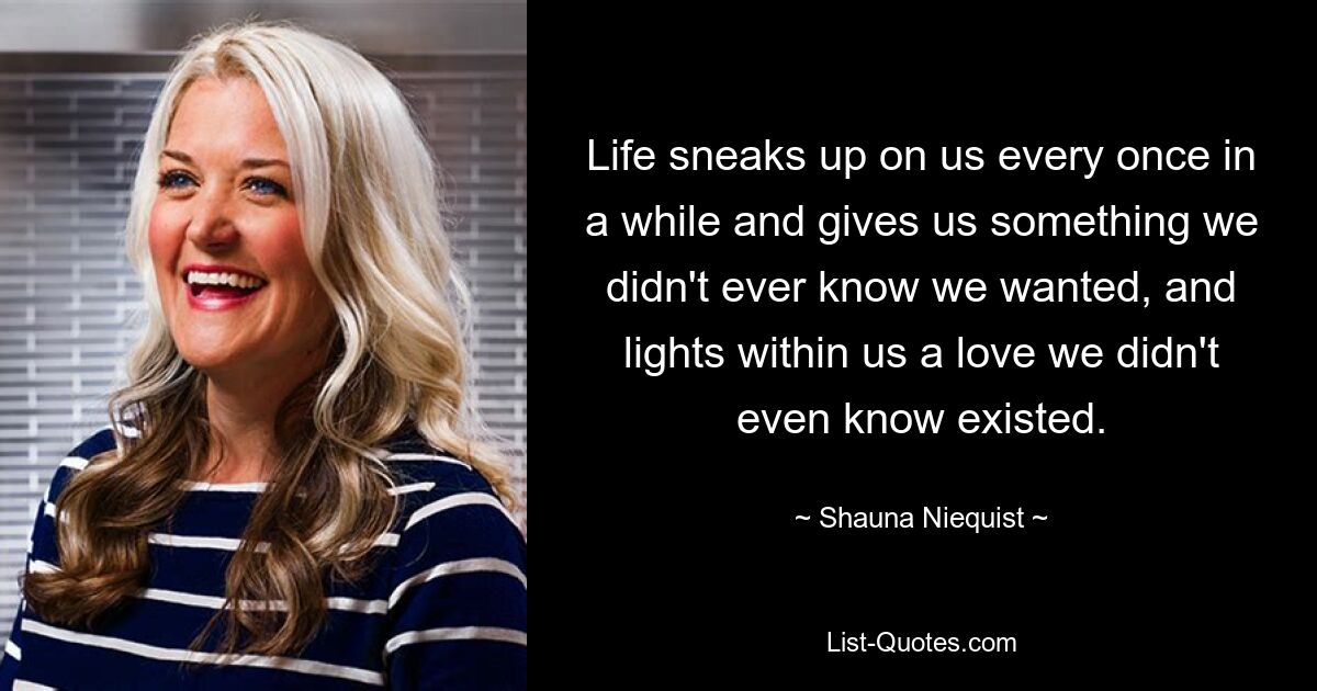 Life sneaks up on us every once in a while and gives us something we didn't ever know we wanted, and lights within us a love we didn't even know existed. — © Shauna Niequist