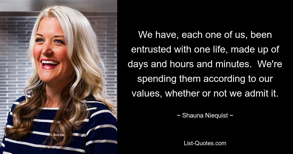 We have, each one of us, been entrusted with one life, made up of days and hours and minutes.  We're spending them according to our values, whether or not we admit it. — © Shauna Niequist