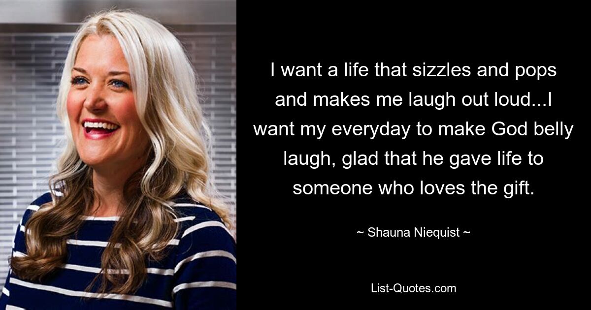 I want a life that sizzles and pops and makes me laugh out loud...I want my everyday to make God belly laugh, glad that he gave life to someone who loves the gift. — © Shauna Niequist