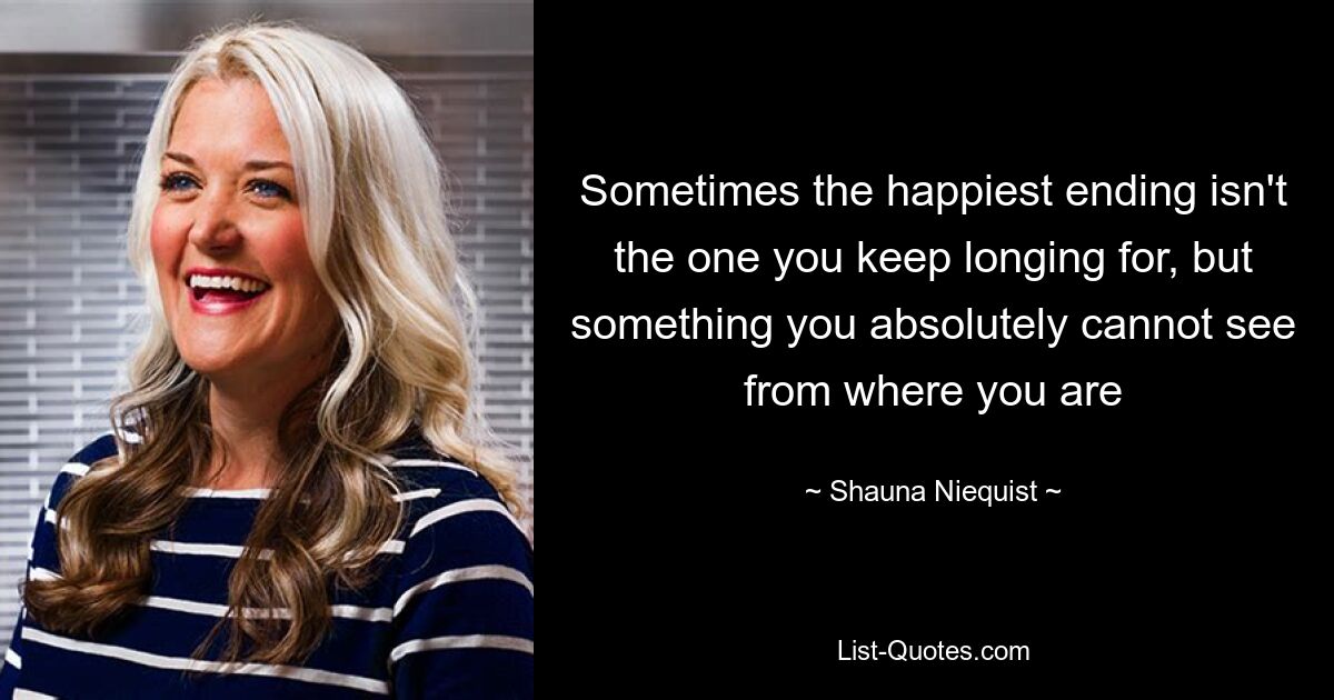 Sometimes the happiest ending isn't the one you keep longing for, but something you absolutely cannot see from where you are — © Shauna Niequist