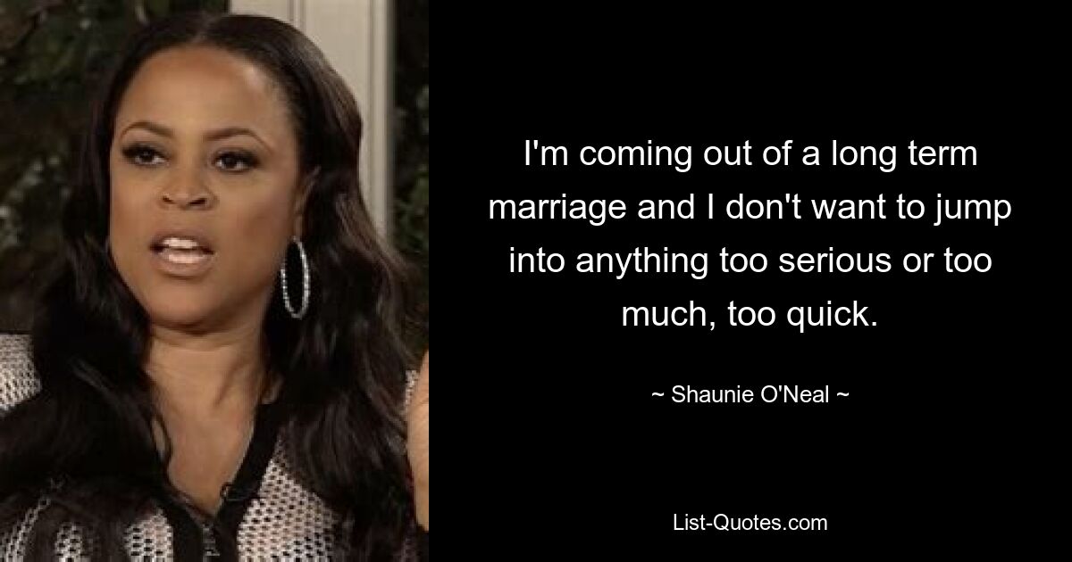 I'm coming out of a long term marriage and I don't want to jump into anything too serious or too much, too quick. — © Shaunie O'Neal