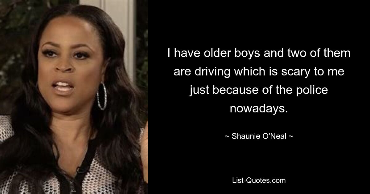 I have older boys and two of them are driving which is scary to me just because of the police nowadays. — © Shaunie O'Neal