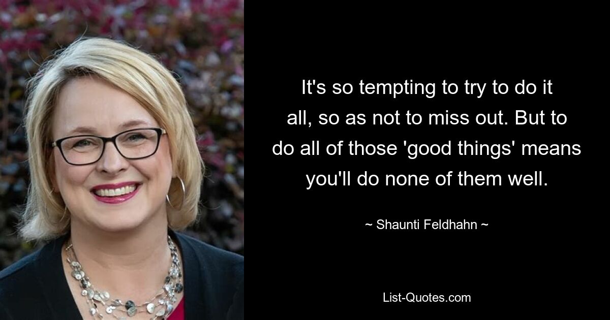 It's so tempting to try to do it all, so as not to miss out. But to do all of those 'good things' means you'll do none of them well. — © Shaunti Feldhahn