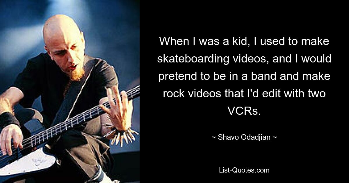 When I was a kid, I used to make skateboarding videos, and I would pretend to be in a band and make rock videos that I'd edit with two VCRs. — © Shavo Odadjian