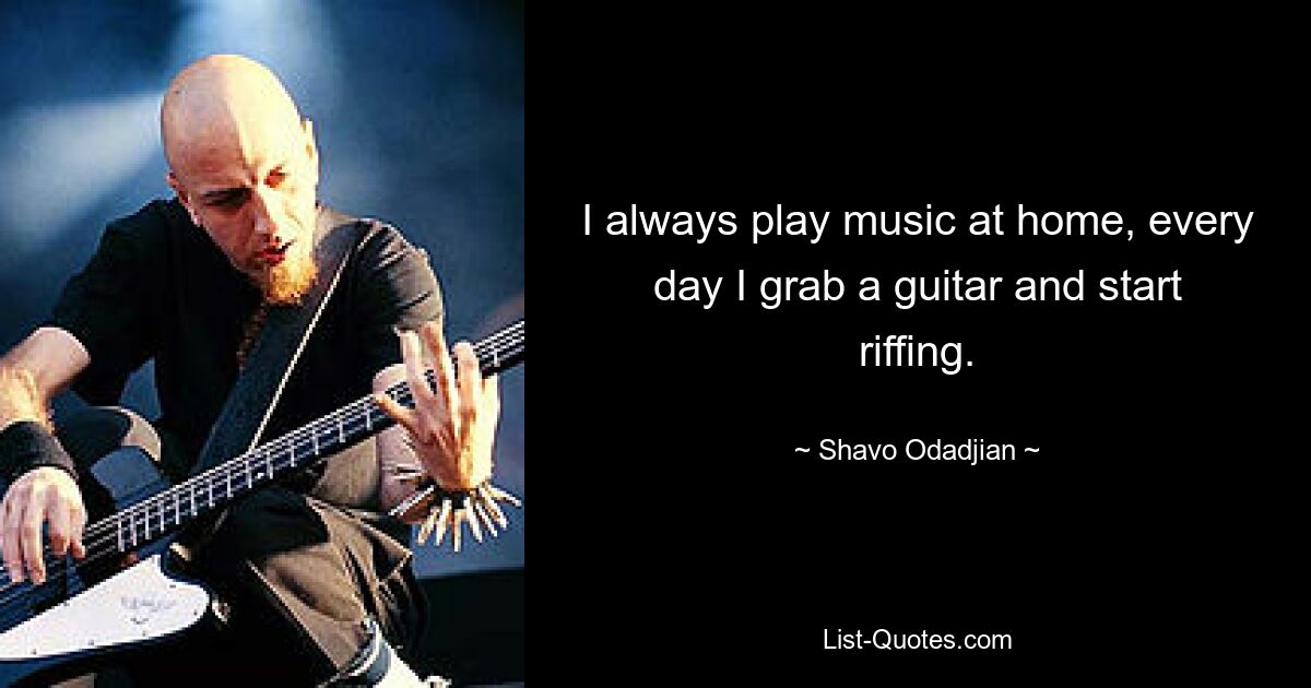 I always play music at home, every day I grab a guitar and start riffing. — © Shavo Odadjian