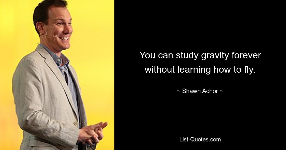 You can study gravity forever without learning how to fly. — © Shawn Achor