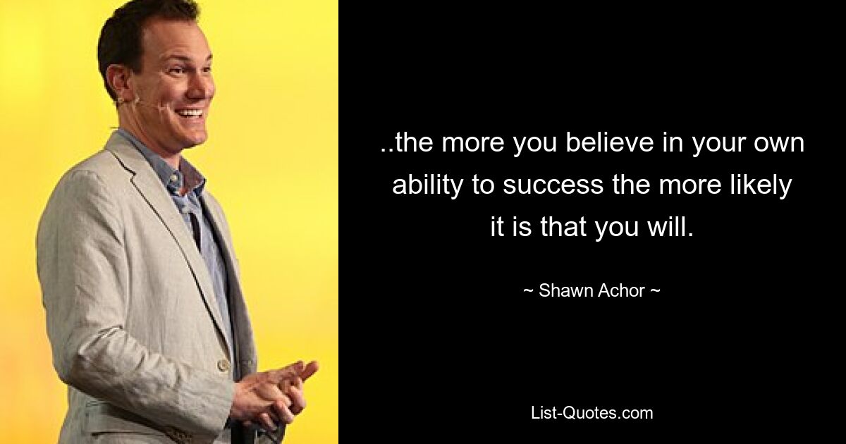 ..the more you believe in your own ability to success the more likely it is that you will. — © Shawn Achor