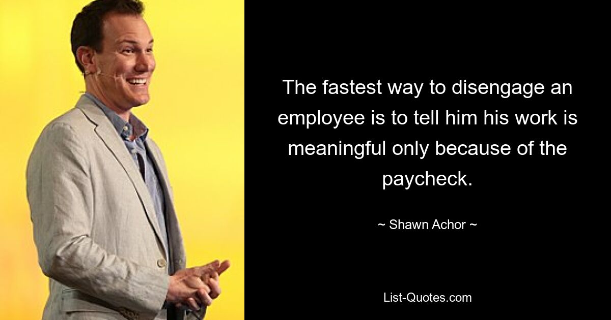 The fastest way to disengage an employee is to tell him his work is meaningful only because of the paycheck. — © Shawn Achor