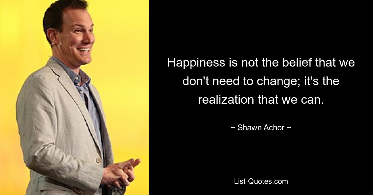 Happiness is not the belief that we don't need to change; it's the realization that we can. — © Shawn Achor