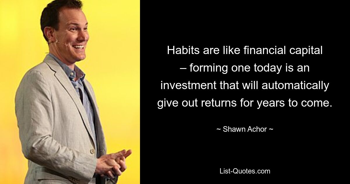 Habits are like financial capital – forming one today is an investment that will automatically give out returns for years to come. — © Shawn Achor