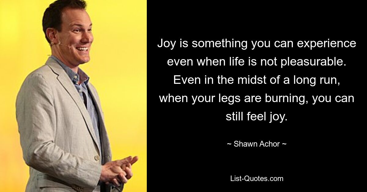 Joy is something you can experience even when life is not pleasurable. Even in the midst of a long run, when your legs are burning, you can still feel joy. — © Shawn Achor