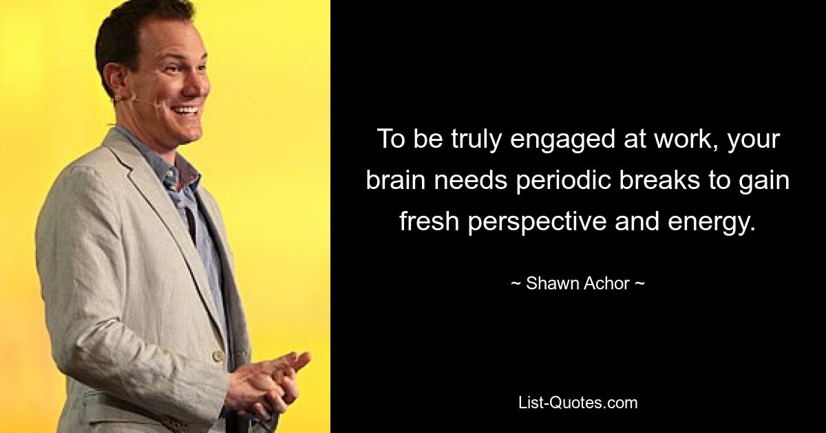 To be truly engaged at work, your brain needs periodic breaks to gain fresh perspective and energy. — © Shawn Achor