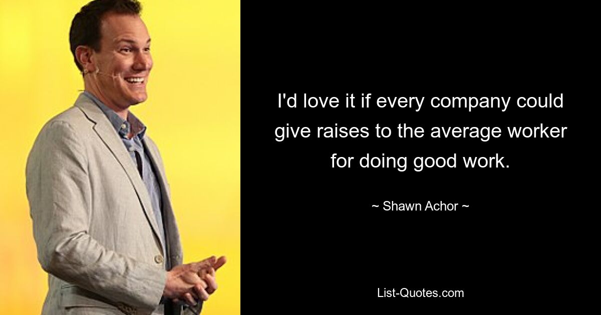 I'd love it if every company could give raises to the average worker for doing good work. — © Shawn Achor