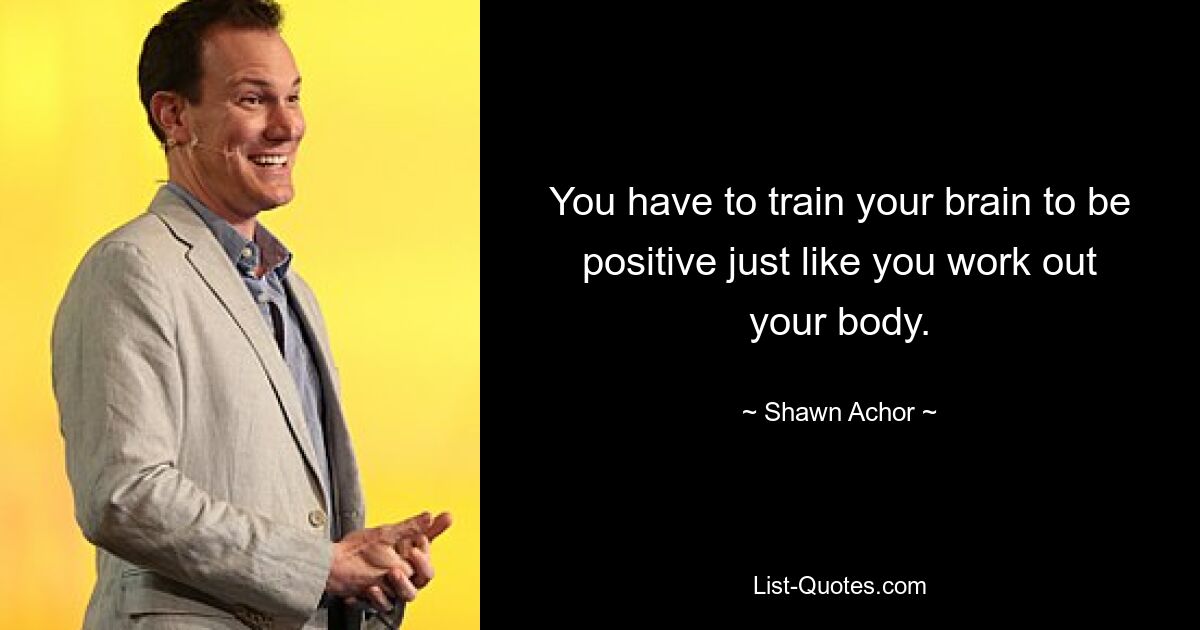 You have to train your brain to be positive just like you work out your body. — © Shawn Achor