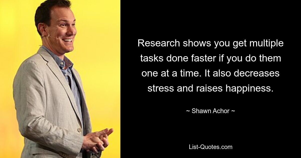 Research shows you get multiple tasks done faster if you do them one at a time. It also decreases stress and raises happiness. — © Shawn Achor