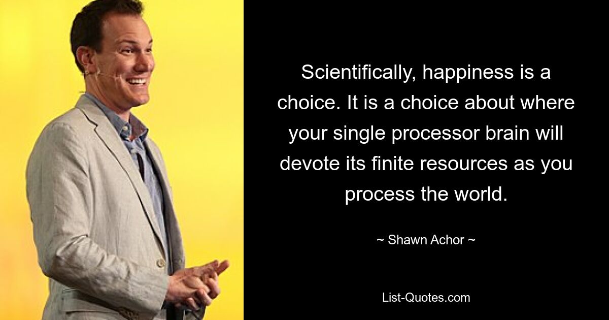 Scientifically, happiness is a choice. It is a choice about where your single processor brain will devote its finite resources as you process the world. — © Shawn Achor