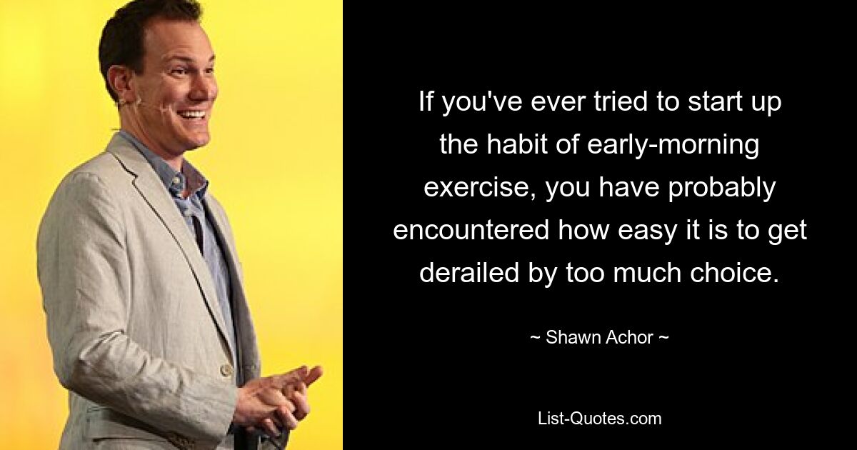 If you've ever tried to start up the habit of early-morning exercise, you have probably encountered how easy it is to get derailed by too much choice. — © Shawn Achor