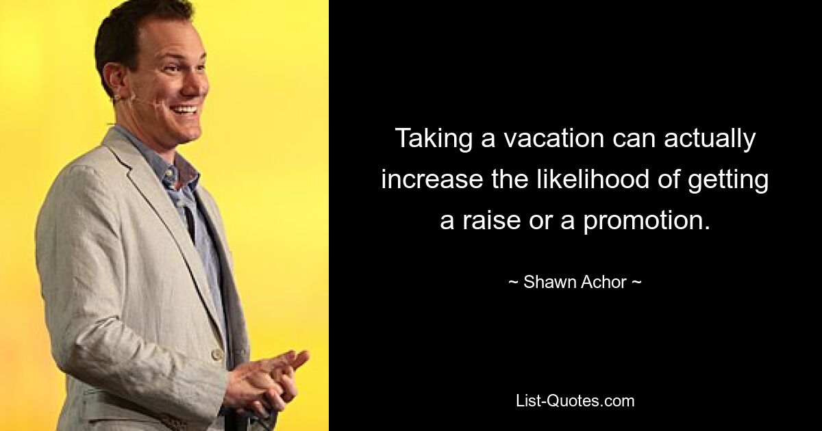 Taking a vacation can actually increase the likelihood of getting a raise or a promotion. — © Shawn Achor