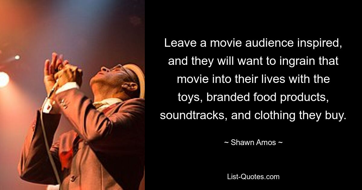 Leave a movie audience inspired, and they will want to ingrain that movie into their lives with the toys, branded food products, soundtracks, and clothing they buy. — © Shawn Amos