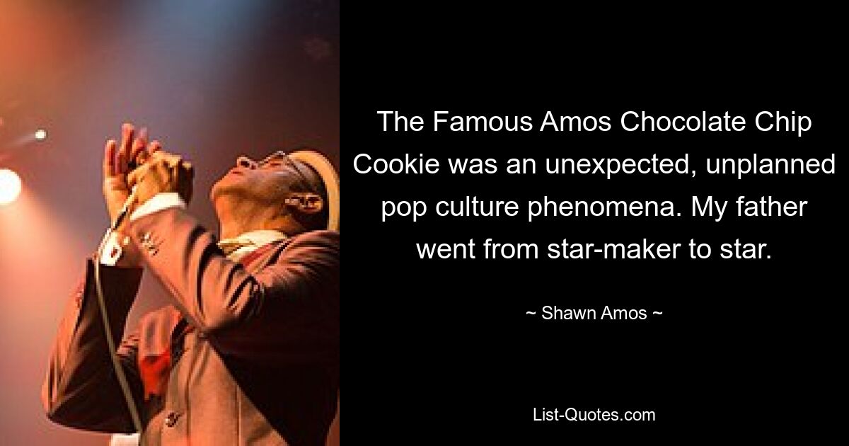 The Famous Amos Chocolate Chip Cookie was an unexpected, unplanned pop culture phenomena. My father went from star-maker to star. — © Shawn Amos