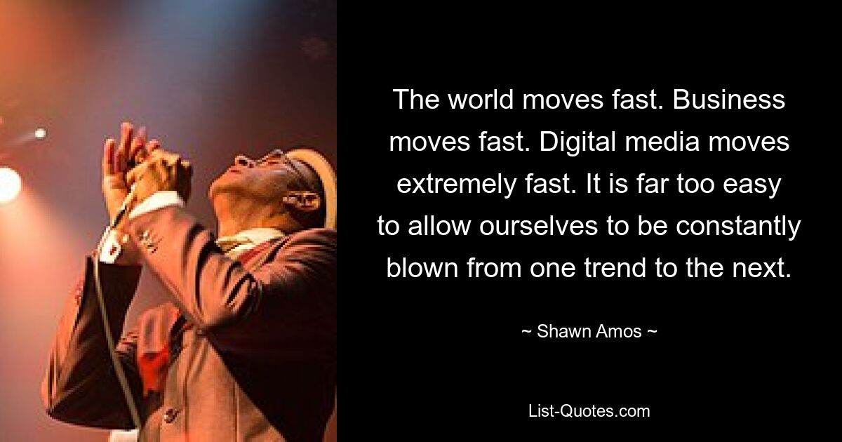 The world moves fast. Business moves fast. Digital media moves extremely fast. It is far too easy to allow ourselves to be constantly blown from one trend to the next. — © Shawn Amos