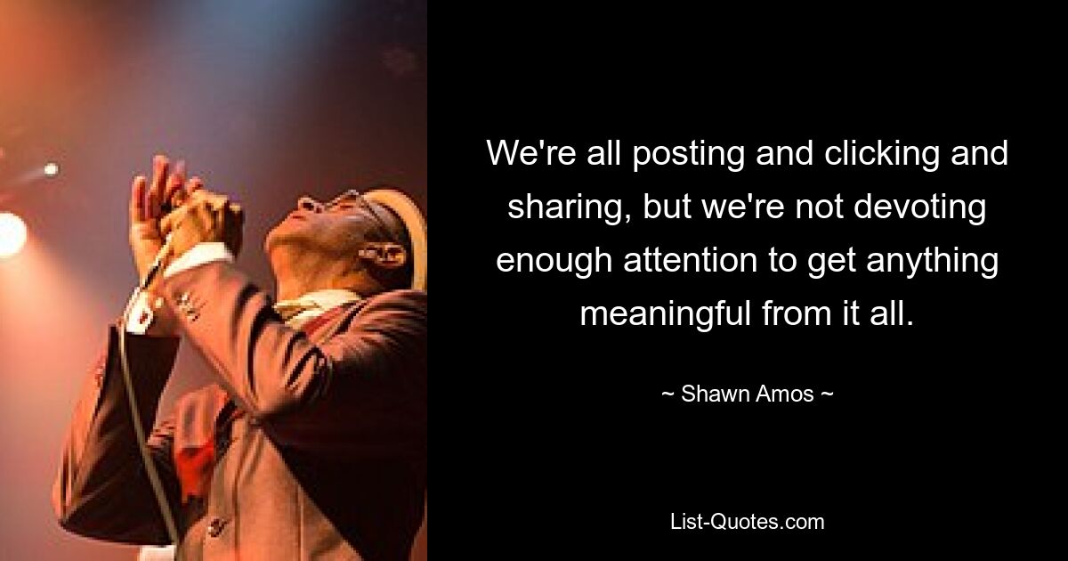 We're all posting and clicking and sharing, but we're not devoting enough attention to get anything meaningful from it all. — © Shawn Amos