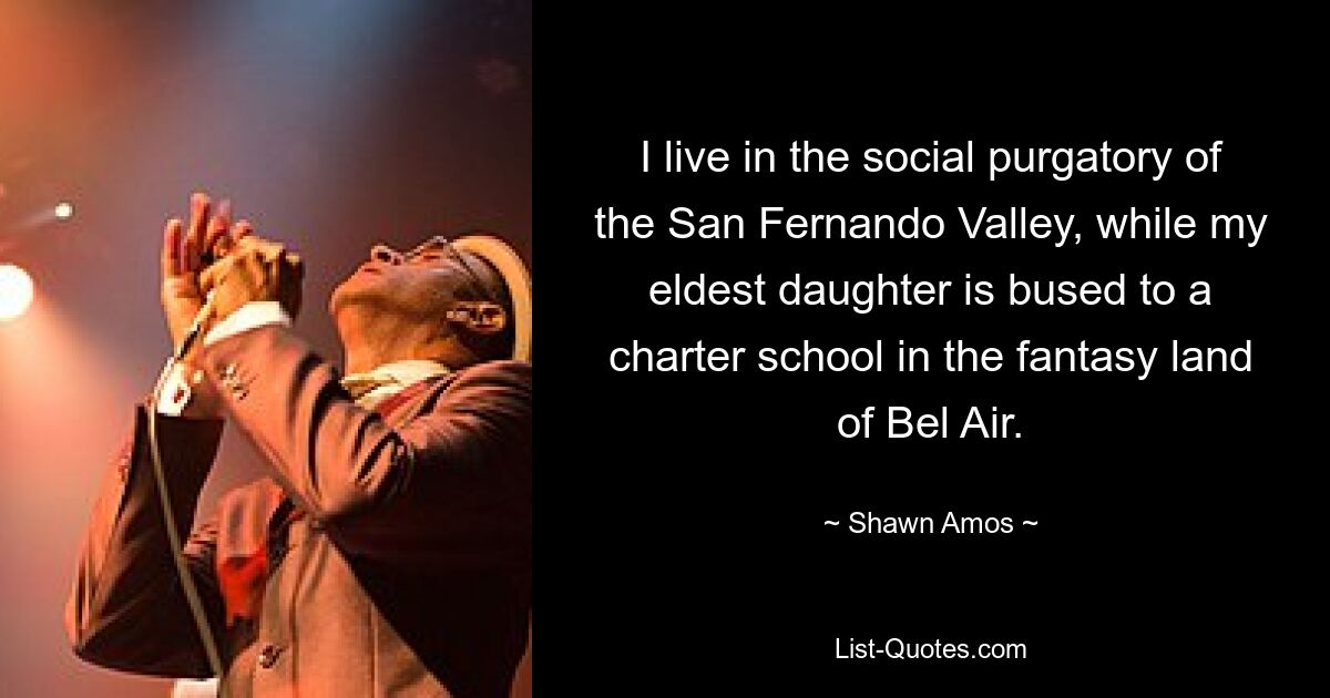 I live in the social purgatory of the San Fernando Valley, while my eldest daughter is bused to a charter school in the fantasy land of Bel Air. — © Shawn Amos