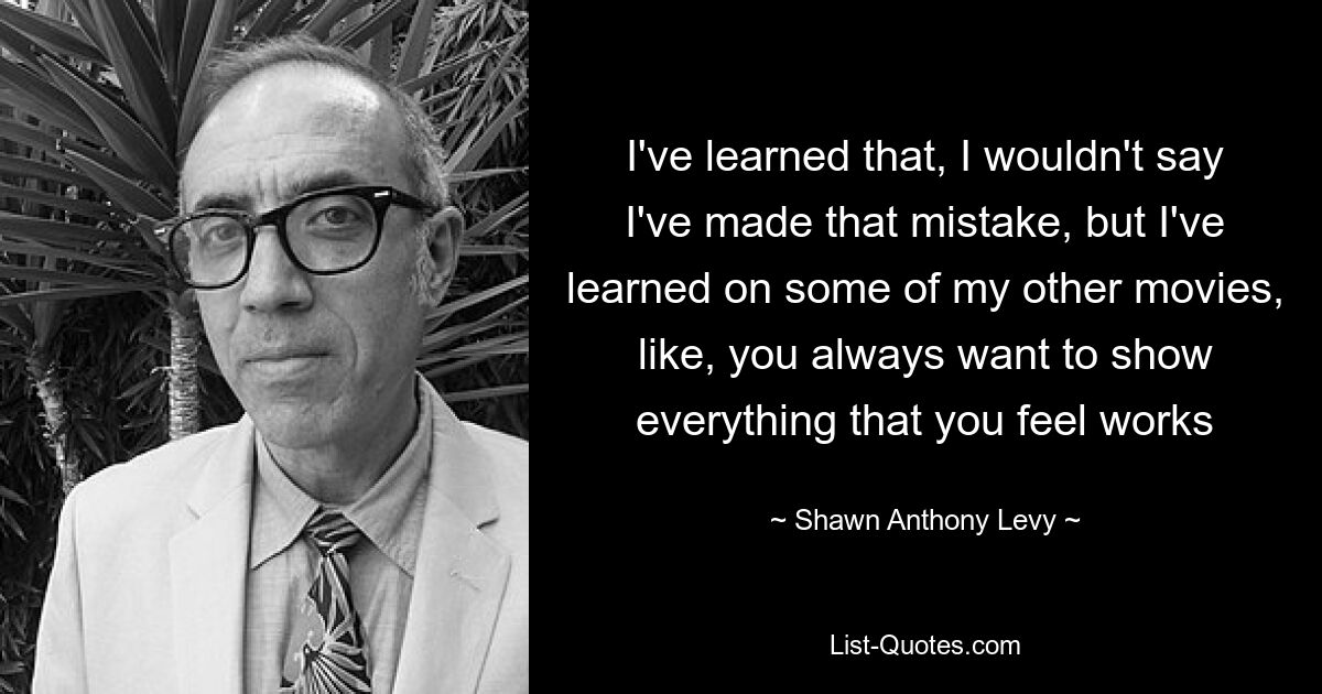 I've learned that, I wouldn't say I've made that mistake, but I've learned on some of my other movies, like, you always want to show everything that you feel works — © Shawn Anthony Levy