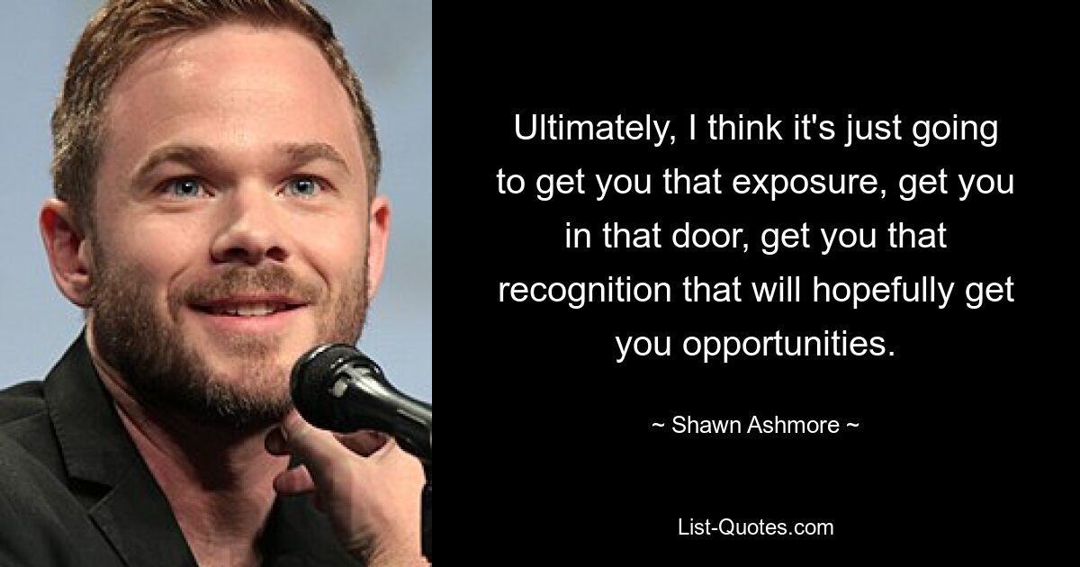 Ultimately, I think it's just going to get you that exposure, get you in that door, get you that recognition that will hopefully get you opportunities. — © Shawn Ashmore