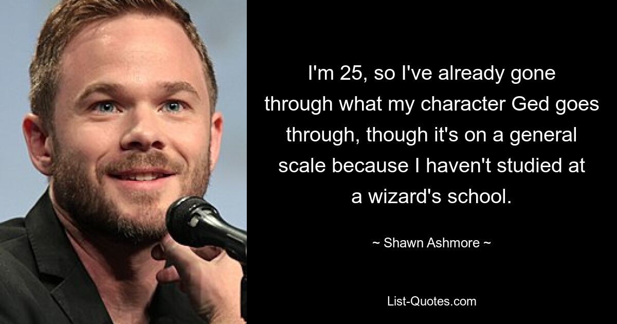 I'm 25, so I've already gone through what my character Ged goes through, though it's on a general scale because I haven't studied at a wizard's school. — © Shawn Ashmore