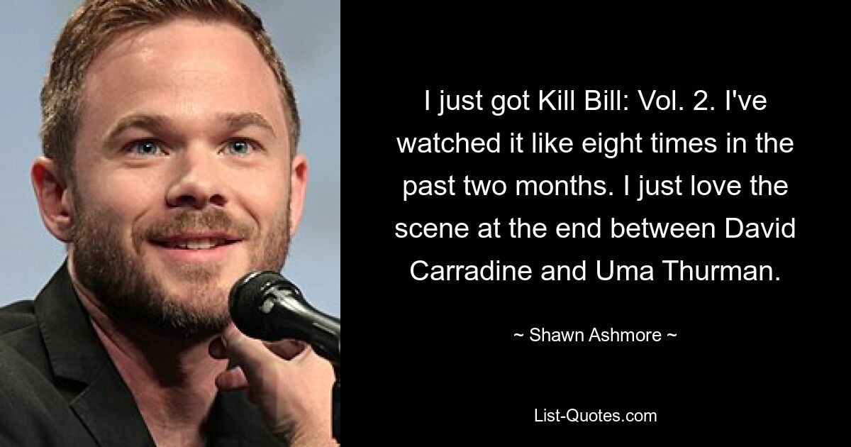 I just got Kill Bill: Vol. 2. I've watched it like eight times in the past two months. I just love the scene at the end between David Carradine and Uma Thurman. — © Shawn Ashmore