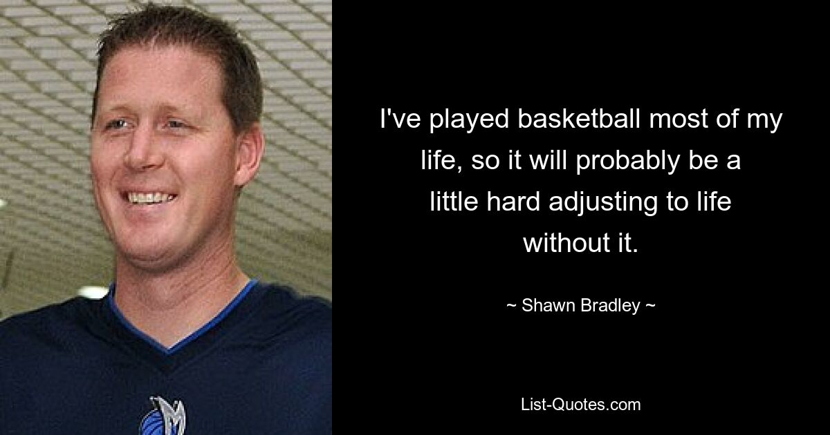 I've played basketball most of my life, so it will probably be a little hard adjusting to life without it. — © Shawn Bradley