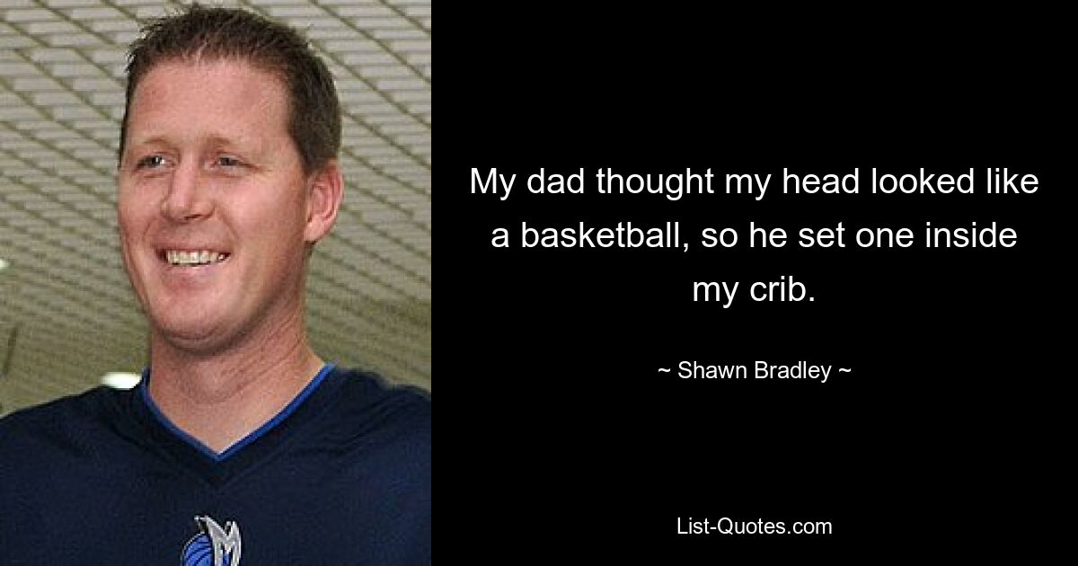 My dad thought my head looked like a basketball, so he set one inside my crib. — © Shawn Bradley