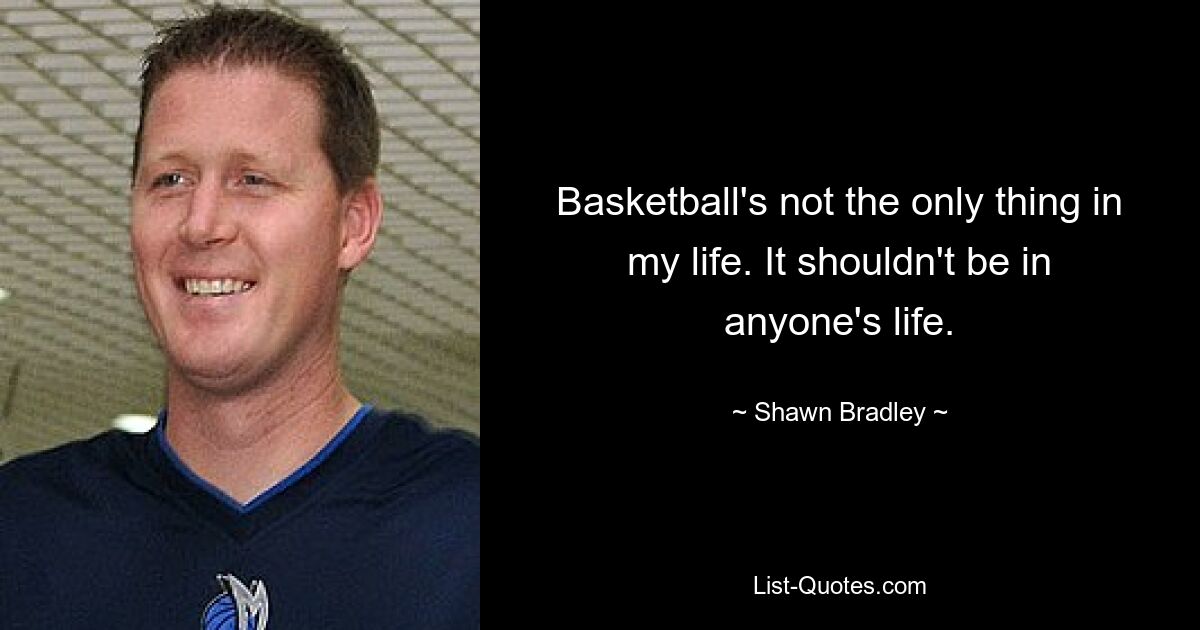 Basketball's not the only thing in my life. It shouldn't be in anyone's life. — © Shawn Bradley