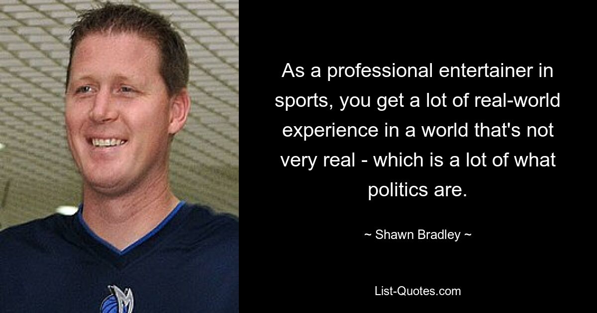 As a professional entertainer in sports, you get a lot of real-world experience in a world that's not very real - which is a lot of what politics are. — © Shawn Bradley